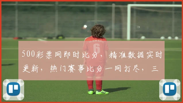 500彩票网即时比分，精准数据实时更新，热门赛事比分一网打尽，三重惊喜等你来