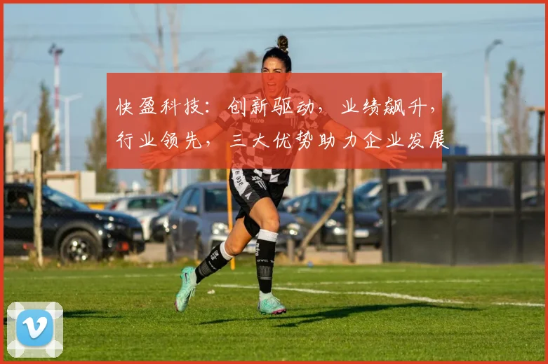 快盈科技：创新驱动，业绩飙升，行业领先，三大优势助力企业发展，值得信赖