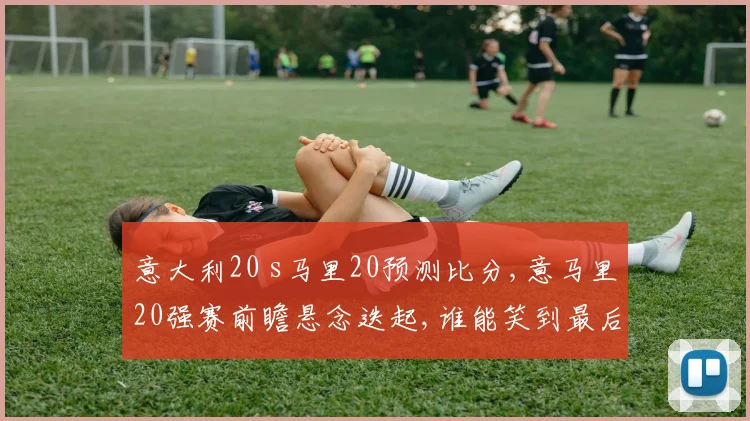 意大利20 s马里20预测比分,意马里20强赛前瞻悬念迭起,谁能笑到最后