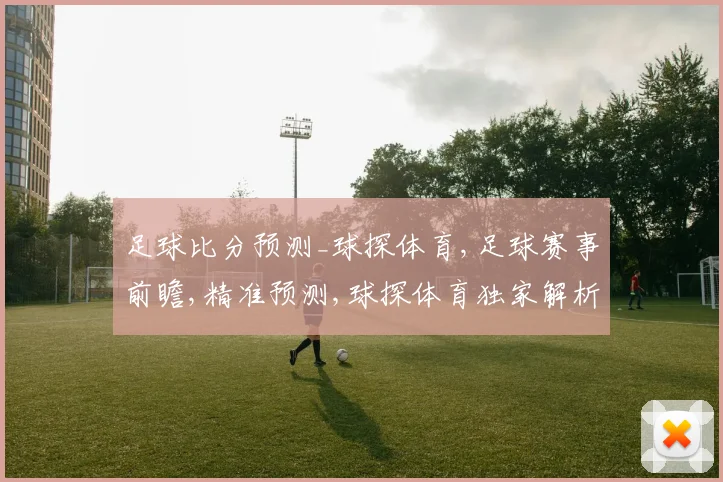 足球比分预测_球探体育,足球赛事前瞻,精准预测,球探体育独家解析,精彩不容错过,一触即发