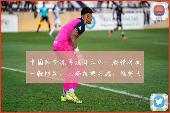 中国队今晚再战日本队，激情对决一触即发，三场经典之战，谁将问鼎巅峰
