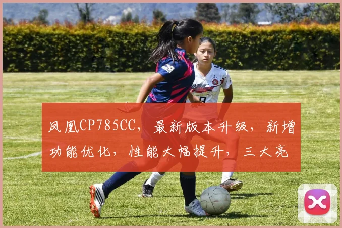 凤凰CP785CC，最新版本升级，新增功能优化，性能大幅提升，三大亮点大公开，不容错过