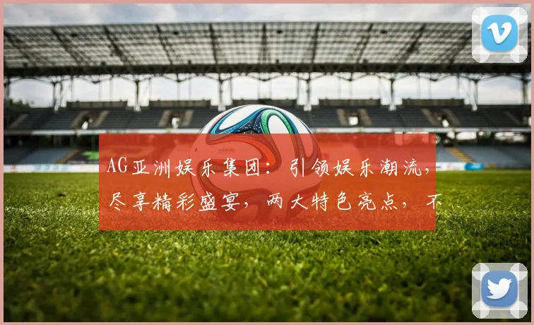 AG亚洲娱乐集团：引领娱乐潮流，尽享精彩盛宴，两大特色亮点，不容错过